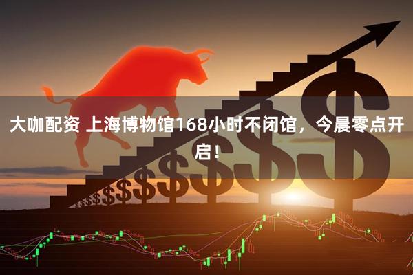 大咖配资 上海博物馆168小时不闭馆，今晨零点开启！