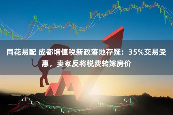 同花易配 成都增值税新政落地存疑：35%交易受惠，卖家反将税费转嫁房价