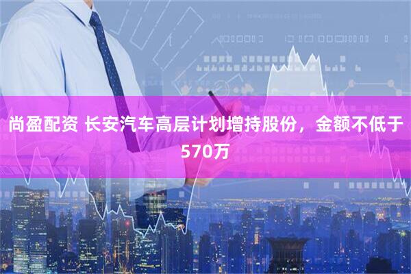 尚盈配资 长安汽车高层计划增持股份，金额不低于570万