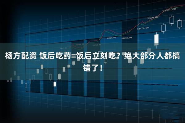 杨方配资 饭后吃药=饭后立刻吃？绝大部分人都搞错了！