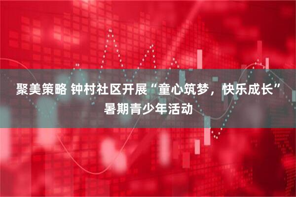 聚美策略 钟村社区开展“童心筑梦，快乐成长”暑期青少年活动