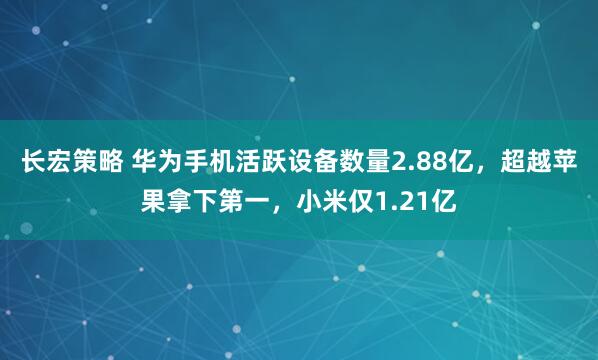 长宏策略 华为手机活跃设备数量2.88亿，超越苹果拿下第一，小米仅1.21亿