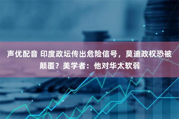 声优配音 印度政坛传出危险信号，莫迪政权恐被颠覆？美学者：他对华太软弱