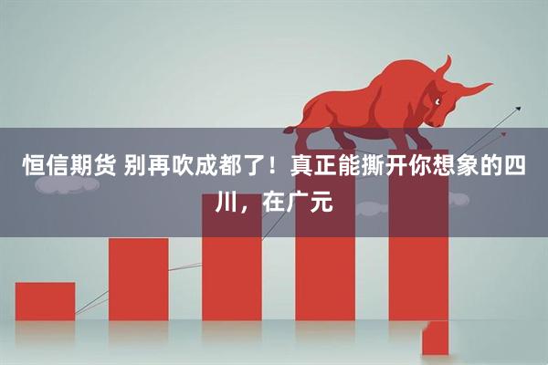 恒信期货 别再吹成都了！真正能撕开你想象的四川，在广元