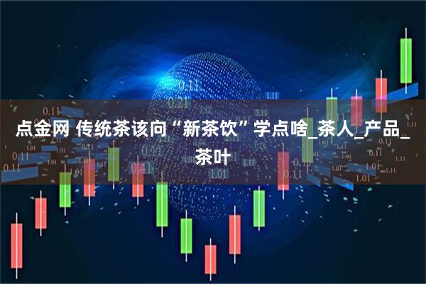 点金网 传统茶该向“新茶饮”学点啥_茶人_产品_茶叶