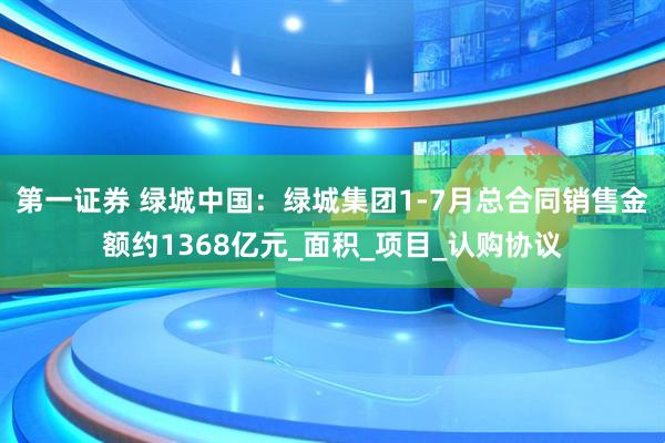 第一证券 绿城中国：绿城集团1-7月总合同销售金额约1368亿元_面积_项目_认购协议