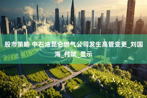 股市策略 中石油昆仑燃气公司发生高管变更_刘国海_付斌_显示