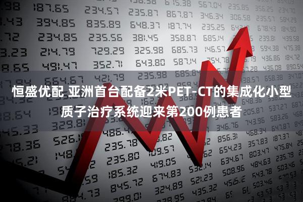 恒盛优配 亚洲首台配备2米PET-CT的集成化小型质子治疗系统迎来第200例患者