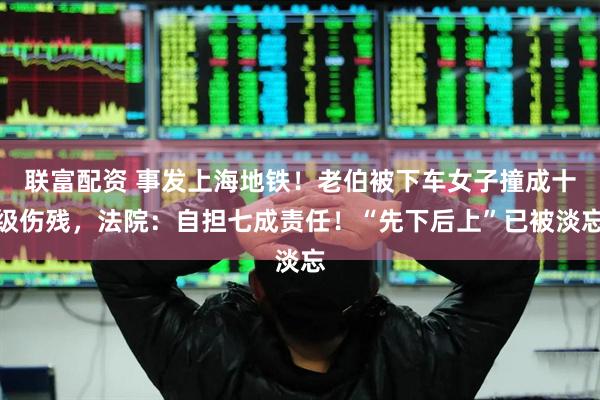 联富配资 事发上海地铁！老伯被下车女子撞成十级伤残，法院：自担七成责任！“先下后上”已被淡忘
