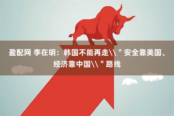 盈配网 李在明：韩国不能再走\＂安全靠美国、经济靠中国\＂路线