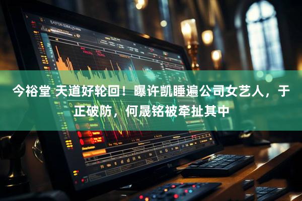今裕堂 天道好轮回！曝许凯睡遍公司女艺人，于正破防，何晟铭被牵扯其中