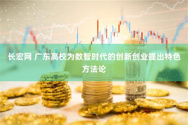 长宏网 广东高校为数智时代的创新创业提出特色方法论