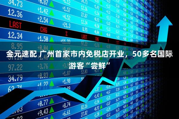金元速配 广州首家市内免税店开业，50多名国际游客“尝鲜”