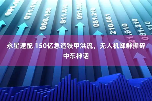 永星速配 150亿急造铁甲洪流，无人机蜂群撕碎中东神话