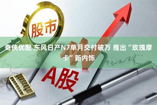 奇侠优配 东风日产N7单月交付破万 推出“玫瑰摩卡”新内饰