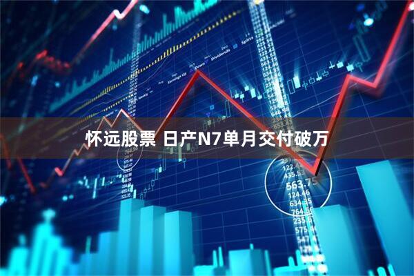 怀远股票 日产N7单月交付破万