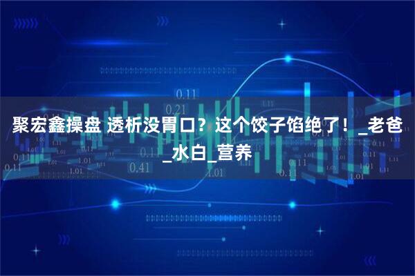 聚宏鑫操盘 透析没胃口？这个饺子馅绝了！_老爸_水白_营养