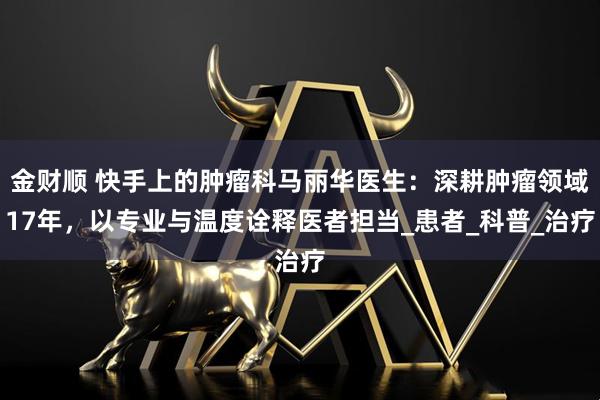 金财顺 快手上的肿瘤科马丽华医生：深耕肿瘤领域17年，以专业与温度诠释医者担当_患者_科普_治疗