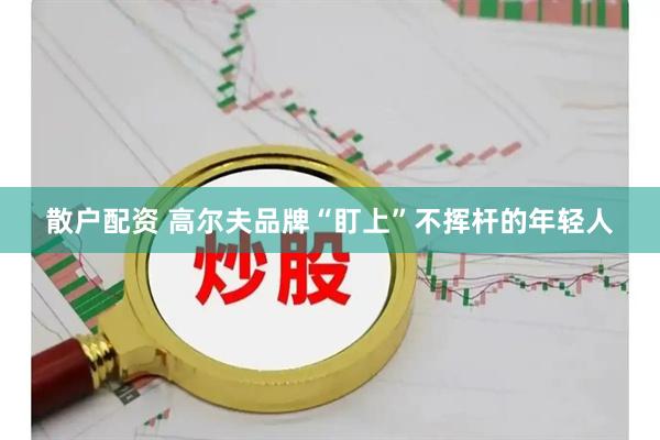 散户配资 高尔夫品牌“盯上”不挥杆的年轻人