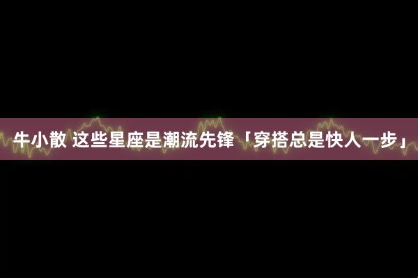 牛小散 这些星座是潮流先锋「穿搭总是快人一步」
