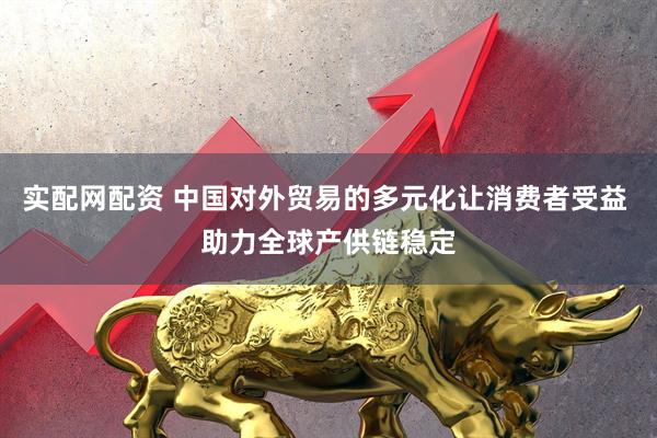 实配网配资 中国对外贸易的多元化让消费者受益 助力全球产供链稳定