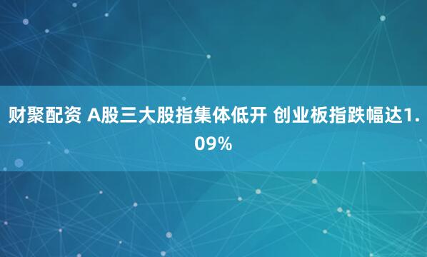 财聚配资 A股三大股指集体低开 创业板指跌幅达1.09%