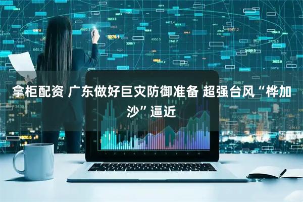 拿柜配资 广东做好巨灾防御准备 超强台风“桦加沙”逼近