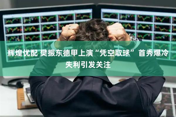 辉煌优配 樊振东德甲上演“凭空取球” 首秀爆冷失利引发关注