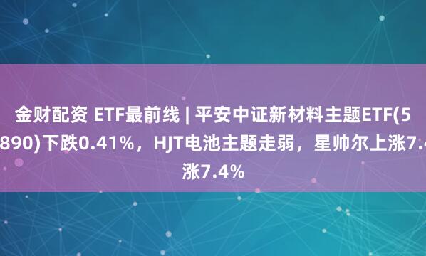 金财配资 ETF最前线 | 平安中证新材料主题ETF(516890)下跌0.41%，HJT电池主题走弱，星帅尔上涨7.4%