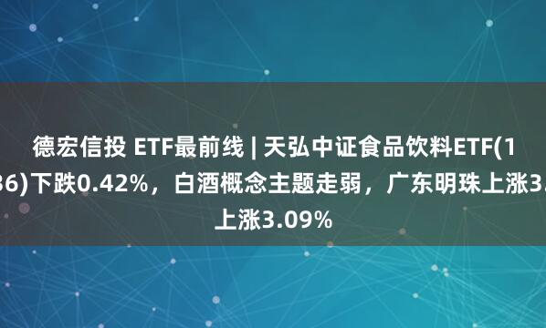 德宏信投 ETF最前线 | 天弘中证食品饮料ETF(159736)下跌0.42%，白酒概念主题走弱，广东明珠上涨3.09%