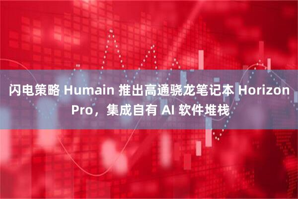 闪电策略 Humain 推出高通骁龙笔记本 Horizon Pro，集成自有 AI 软件堆栈