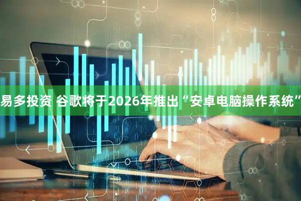 易多投资 谷歌将于2026年推出“安卓电脑操作系统”