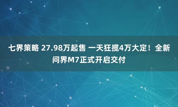 七界策略 27.98万起售 一天狂揽4万大定！全新问界M7正式开启交付