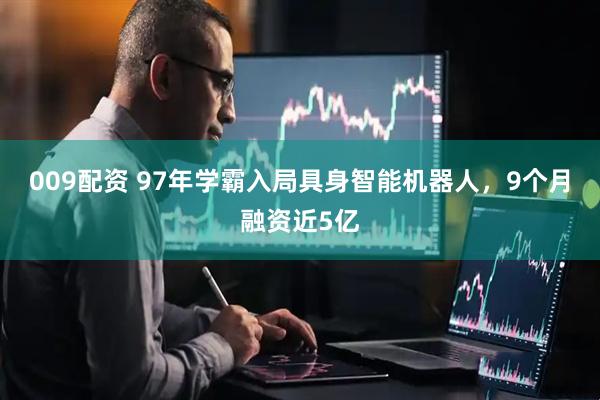 009配资 97年学霸入局具身智能机器人，9个月融资近5亿