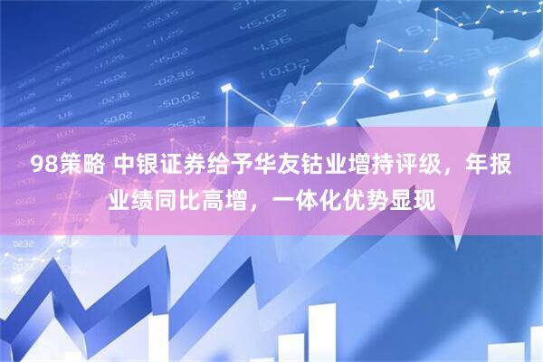 98策略 中银证券给予华友钴业增持评级，年报业绩同比高增，一体化优势显现
