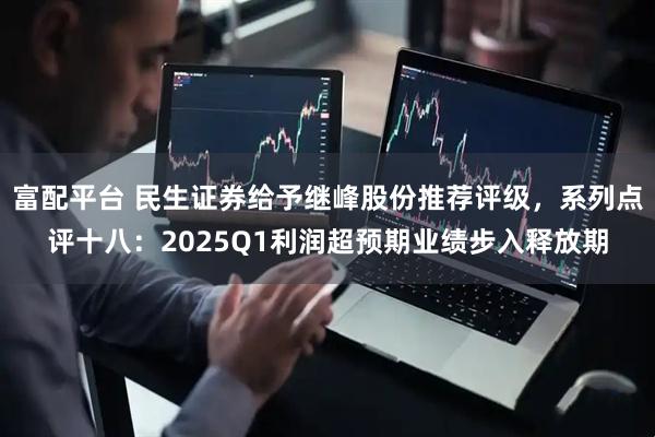 富配平台 民生证券给予继峰股份推荐评级，系列点评十八：2025Q1利润超预期业绩步入释放期