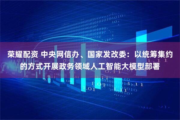 荣耀配资 中央网信办、国家发改委：以统筹集约的方式开展政务领域人工智能大模型部署