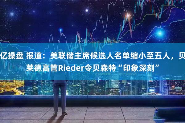 亿操盘 报道：美联储主席候选人名单缩小至五人，贝莱德高管Rieder令贝森特“印象深刻”