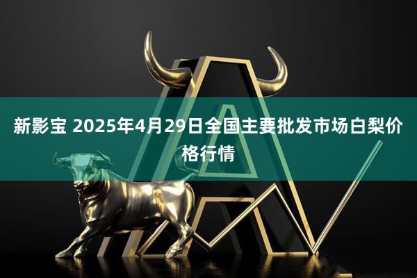 新影宝 2025年4月29日全国主要批发市场白梨价格行情
