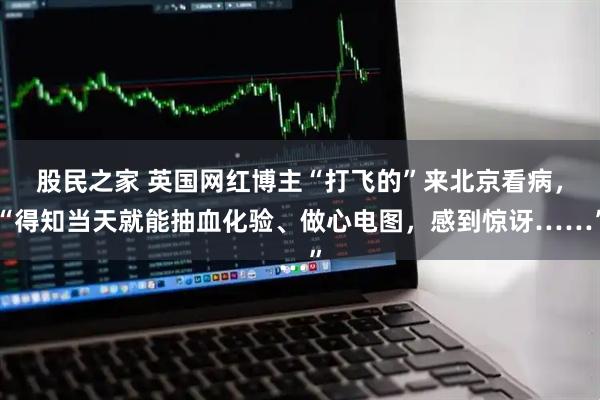股民之家 英国网红博主“打飞的”来北京看病，“得知当天就能抽血化验、做心电图，感到惊讶……”