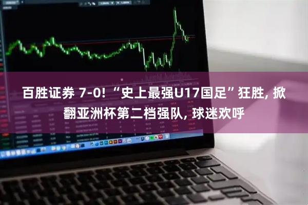 百胜证券 7-0! “史上最强U17国足”狂胜, 掀翻亚洲杯第二档强队, 球迷欢呼