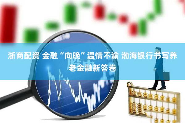 浙商配资 金融“向晚”温情不渝 渤海银行书写养老金融新答卷