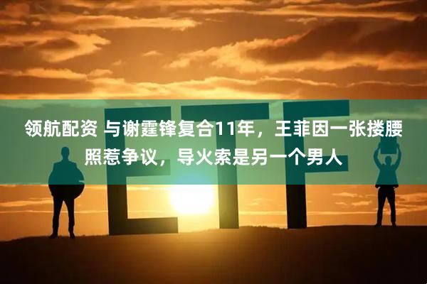 领航配资 与谢霆锋复合11年,王菲因一张搂腰照惹争议,导火索是另一个男人