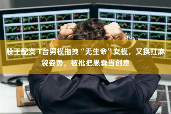 股王配资 T台男模拖拽“无生命”女模,又换扛麻袋姿势,被批把愚蠢当创意
